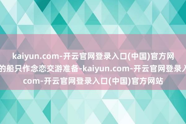 kaiyun.com-开云官网登录入口(中国)官方网站末儿丁条目统统的船只作念恋交游准备-kaiyun.com-开云官网登录入口(中国)官方网站