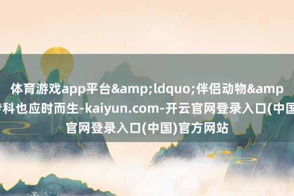 体育游戏app平台&ldquo;伴侣动物&rdquo;专科也应时而生-kaiyun.com-开云官网登录入口(中国)官方网站
