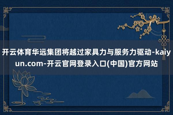 开云体育华远集团将越过家具力与服务力驱动-kaiyun.com-开云官网登录入口(中国)官方网站