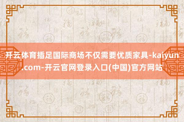 开云体育插足国际商场不仅需要优质家具-kaiyun.com-开云官网登录入口(中国)官方网站