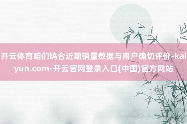 开云体育咱们鸠合近期销量数据与用户确切评价-kaiyun.com-开云官网登录入口(中国)官方网站