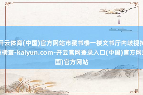 开云体育(中国)官方网站市藏书楼一楼文书厅内歧视持重横蛮-kaiyun.com-开云官网登录入口(中国)官方网站
