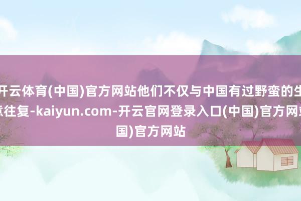开云体育(中国)官方网站他们不仅与中国有过野蛮的生意往复-kaiyun.com-开云官网登录入口(中国)官方网站