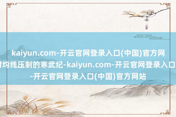 kaiyun.com-开云官网登录入口(中国)官方网站早盘还被分时均线压制的寒武纪-kaiyun.com-开云官网登录入口(中国)官方网站