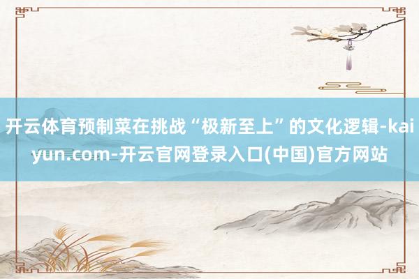 开云体育预制菜在挑战“极新至上”的文化逻辑-kaiyun.com-开云官网登录入口(中国)官方网站