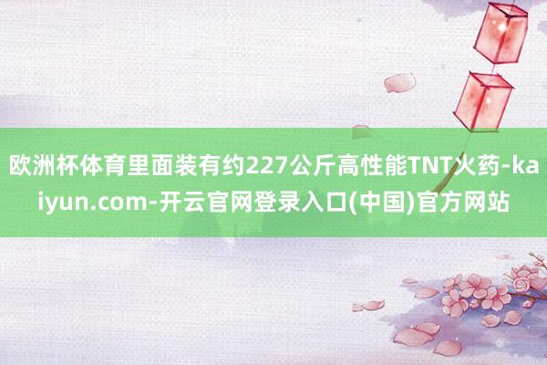 欧洲杯体育里面装有约227公斤高性能TNT火药-kaiyun.com-开云官网登录入口(中国)官方网站