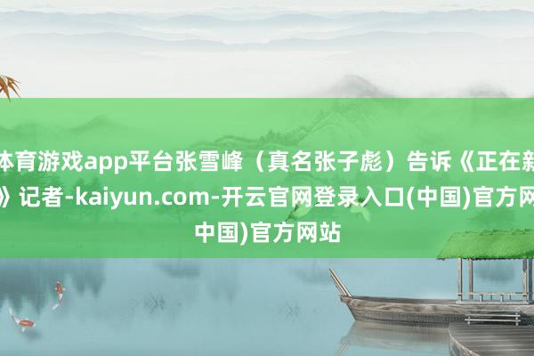 体育游戏app平台张雪峰(真名张子彪)告诉《正在新闻》记者-kaiyun.com-开云官网登录入口(中国)官方网站