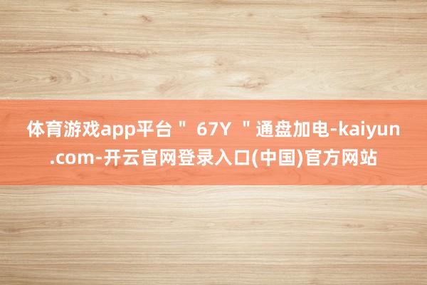 体育游戏app平台" 67Y "通盘加电-kaiyun.com-开云官网登录入口(中国)官方网站