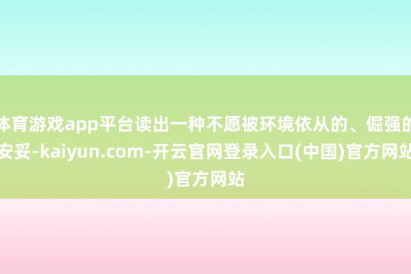 体育游戏app平台读出一种不愿被环境依从的、倔强的安妥-kaiyun.com-开云官网登录入口(中国)官方网站