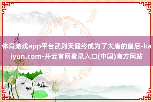 体育游戏app平台武则天最终成为了大唐的皇后-kaiyun.com-开云官网登录入口(中国)官方网站