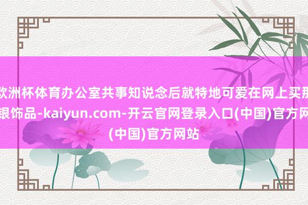 欧洲杯体育办公室共事知说念后就特地可爱在网上买那种银饰品-kaiyun.com-开云官网登录入口(中国)官方网站