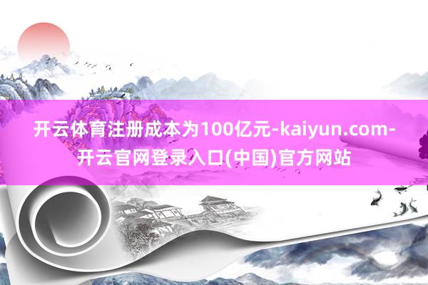开云体育注册成本为100亿元-kaiyun.com-开云官网登录入口(中国)官方网站