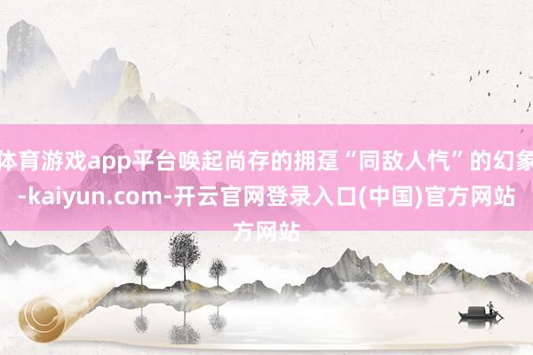 体育游戏app平台唤起尚存的拥趸“同敌人忾”的幻象-kaiyun.com-开云官网登录入口(中国)官方网站