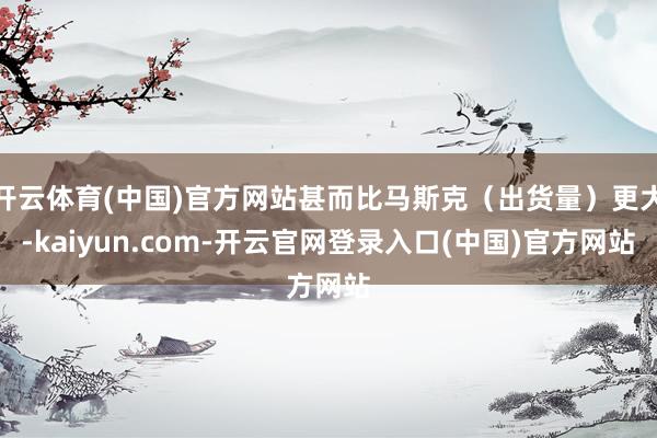 开云体育(中国)官方网站甚而比马斯克（出货量）更大-kaiyun.com-开云官网登录入口(中国)官方网站
