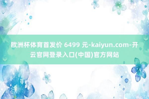 欧洲杯体育首发价 6499 元-kaiyun.com-开云官网登录入口(中国)官方网站