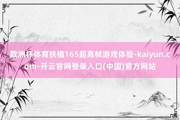 欧洲杯体育扶植165超高帧游戏体验-kaiyun.com-开云官网登录入口(中国)官方网站