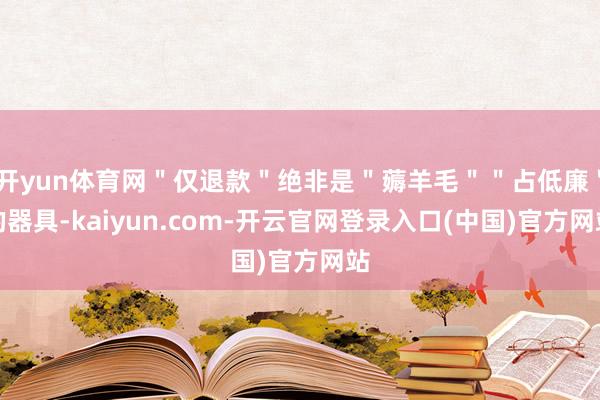 开yun体育网"仅退款"绝非是"薅羊毛""占低廉"的器具-kaiyun.com-开云官网登录入口(中国)官方网站