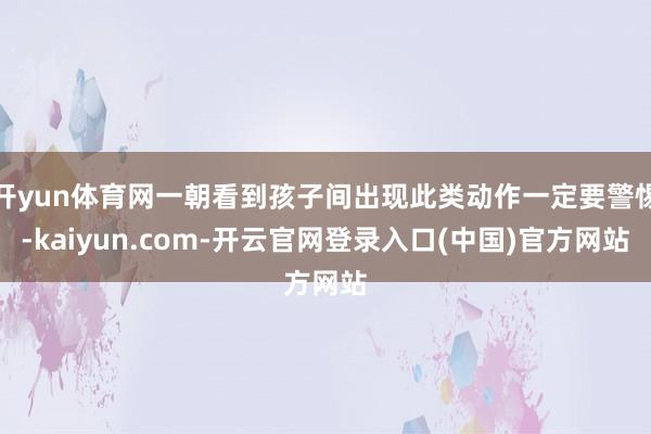 开yun体育网一朝看到孩子间出现此类动作一定要警惕-kaiyun.com-开云官网登录入口(中国)官方网站