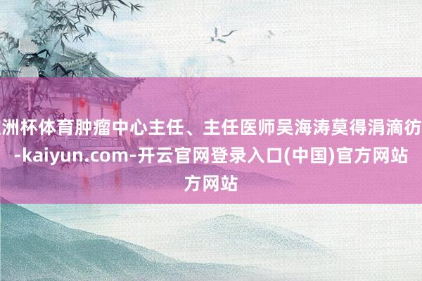 欧洲杯体育肿瘤中心主任、主任医师吴海涛莫得涓滴彷徨-kaiyun.com-开云官网登录入口(中国)官方网站