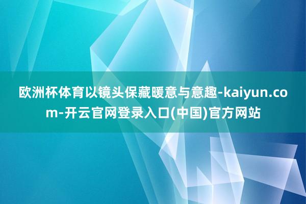 欧洲杯体育以镜头保藏暖意与意趣-kaiyun.com-开云官网登录入口(中国)官方网站