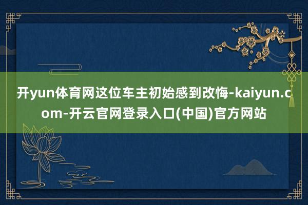 开yun体育网这位车主初始感到改悔-kaiyun.com-开云官网登录入口(中国)官方网站
