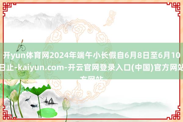开yun体育网2024年端午小长假自6月8日至6月10日止-kaiyun.com-开云官网登录入口(中国)官方网站