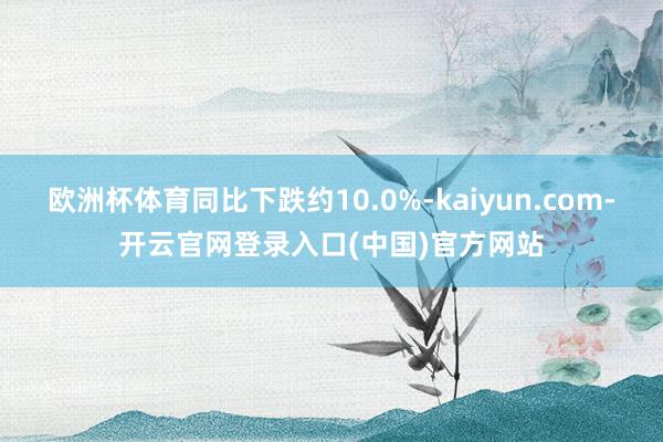 欧洲杯体育同比下跌约10.0%-kaiyun.com-开云官网登录入口(中国)官方网站