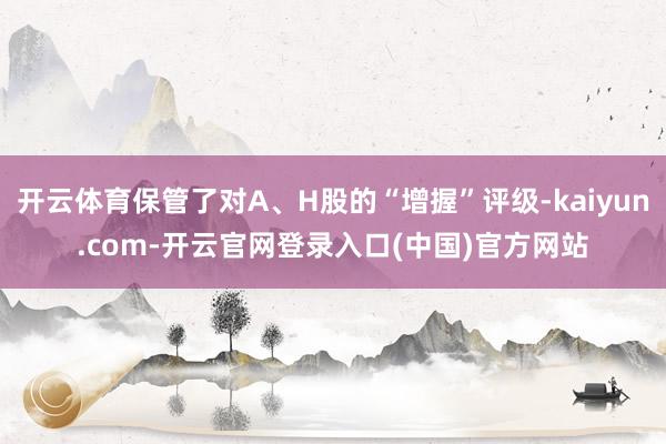 开云体育保管了对A、H股的“增握”评级-kaiyun.com-开云官网登录入口(中国)官方网站