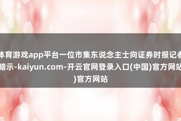 体育游戏app平台一位市集东说念主士向证券时报记者暗示-kaiyun.com-开云官网登录入口(中国)官方网站