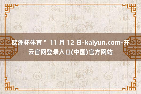 欧洲杯体育" 11 月 12 日-kaiyun.com-开云官网登录入口(中国)官方网站