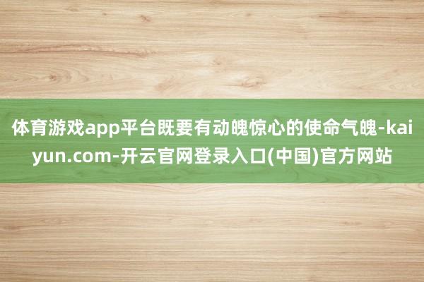 体育游戏app平台既要有动魄惊心的使命气魄-kaiyun.com-开云官网登录入口(中国)官方网站