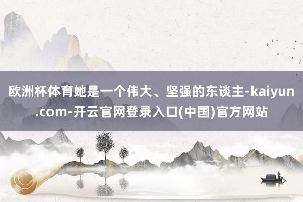 欧洲杯体育她是一个伟大、坚强的东谈主-kaiyun.com-开云官网登录入口(中国)官方网站