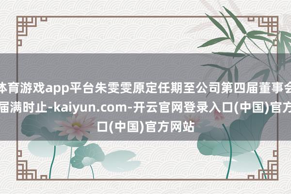 体育游戏app平台朱雯雯原定任期至公司第四届董事会任期届满时止-kaiyun.com-开云官网登录入口(中国)官方网站