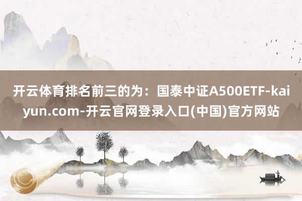 开云体育排名前三的为：国泰中证A500ETF-kaiyun.com-开云官网登录入口(中国)官方网站