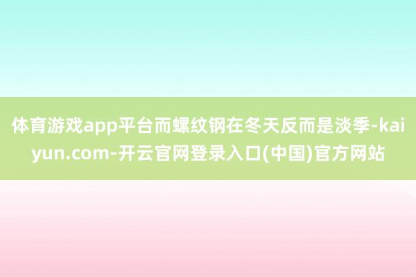 体育游戏app平台而螺纹钢在冬天反而是淡季-kaiyun.com-开云官网登录入口(中国)官方网站