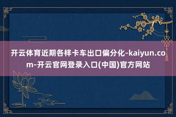 开云体育近期各样卡车出口偏分化-kaiyun.com-开云官网登录入口(中国)官方网站