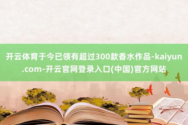 开云体育于今已领有超过300款香水作品-kaiyun.com-开云官网登录入口(中国)官方网站
