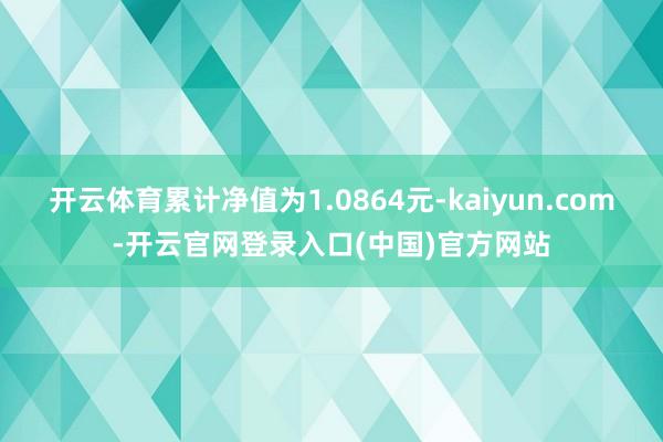 开云体育累计净值为1.0864元-kaiyun.com-开云官网登录入口(中国)官方网站