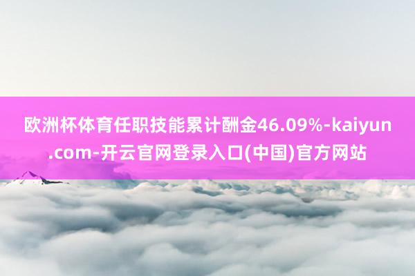 欧洲杯体育任职技能累计酬金46.09%-kaiyun.com-开云官网登录入口(中国)官方网站