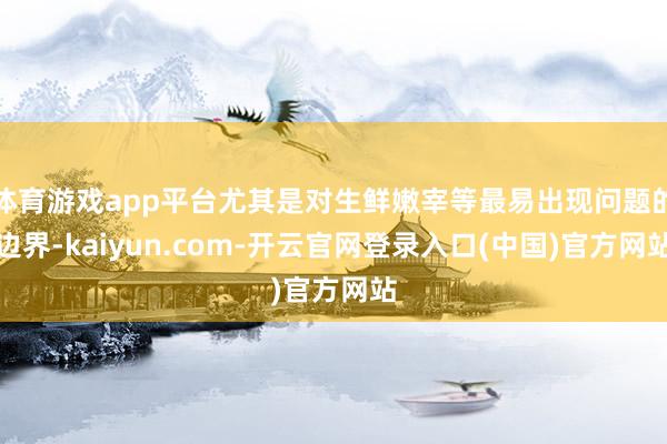 体育游戏app平台尤其是对生鲜嫩宰等最易出现问题的边界-kaiyun.com-开云官网登录入口(中国)官方网站