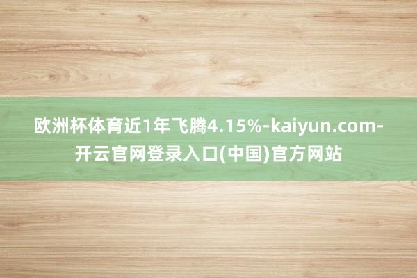欧洲杯体育近1年飞腾4.15%-kaiyun.com-开云官网登录入口(中国)官方网站