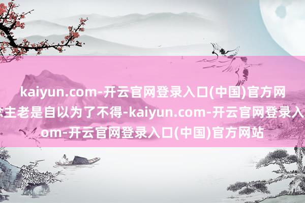 kaiyun.com-开云官网登录入口(中国)官方网站好意思国东说念主老是自以为了不得-kaiyun.com-开云官网登录入口(中国)官方网站