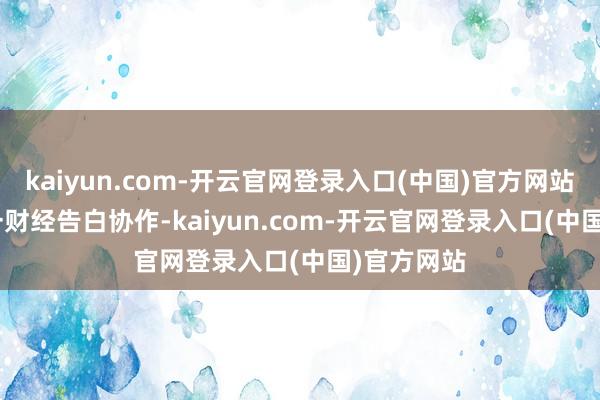 kaiyun.com-开云官网登录入口(中国)官方网站 举报  第一财经告白协作-kaiyun.com-开云官网登录入口(中国)官方网站