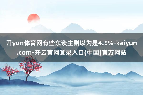 开yun体育网有些东谈主则以为是4.5%-kaiyun.com-开云官网登录入口(中国)官方网站