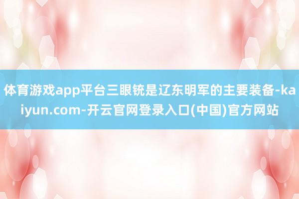 体育游戏app平台三眼铳是辽东明军的主要装备-kaiyun.com-开云官网登录入口(中国)官方网站