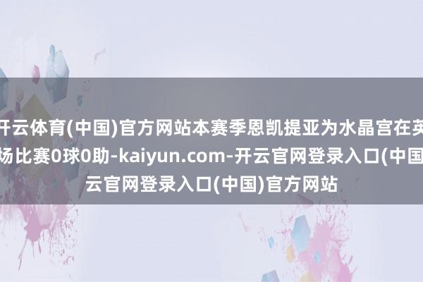 开云体育(中国)官方网站本赛季恩凯提亚为水晶宫在英超出战11场比赛0球0助-kaiyun.com-开云官网登录入口(中国)官方网站