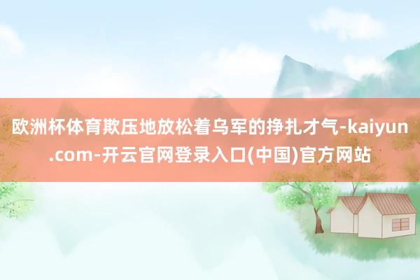 欧洲杯体育欺压地放松着乌军的挣扎才气-kaiyun.com-开云官网登录入口(中国)官方网站
