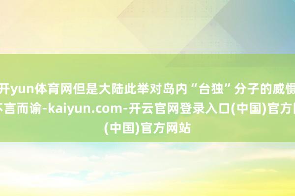 开yun体育网但是大陆此举对岛内“台独”分子的威慑力不言而谕-kaiyun.com-开云官网登录入口(中国)官方网站
