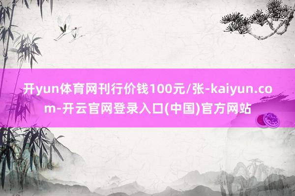 开yun体育网刊行价钱100元/张-kaiyun.com-开云官网登录入口(中国)官方网站