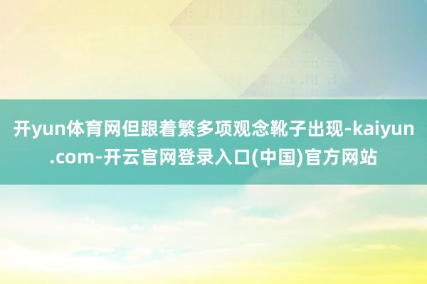 开yun体育网但跟着繁多项观念靴子出现-kaiyun.com-开云官网登录入口(中国)官方网站